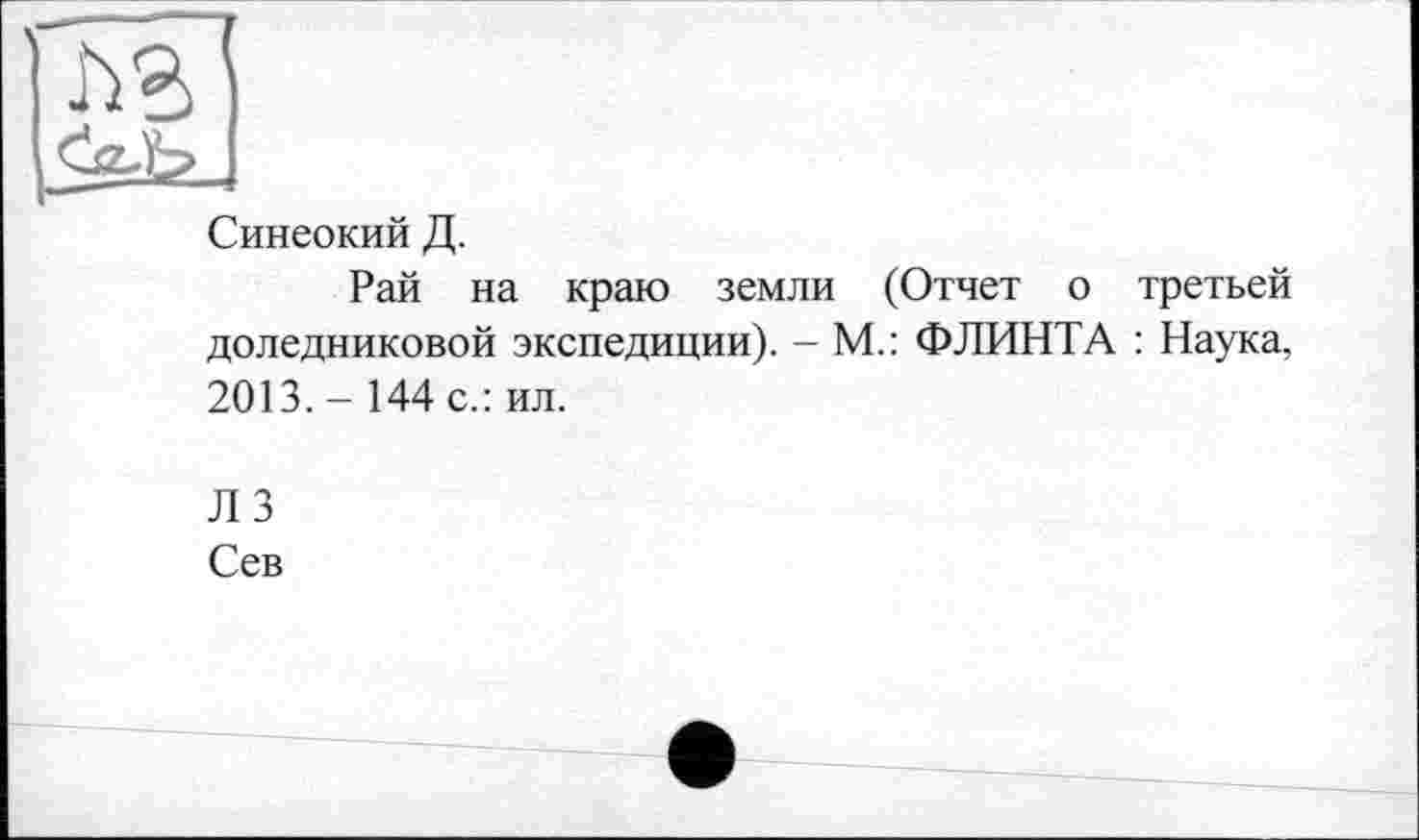 ﻿j
Синеокий Д.
Рай на краю земли (Отчет о третьей доледниковой экспедиции). - М.: ФЛИНТА : Наука, 2013.- 144 с.: ил.
ЛЗ
Сев